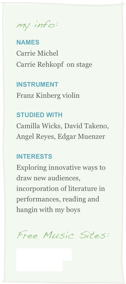 my info:
NameS
Carrie Michel
Carrie Rehkopf  on stage
Instrument
Franz Kinberg violin

STUDIED WITH
Camilla Wicks, David Takeno, Angel Reyes, Edgar Muenzer

INterests
Exploring innovative ways to draw new audiences, incorporation of literature in performances, reading and hangin with my boys

Free Music Sites:
GarageBand.com
Wikipedia.com